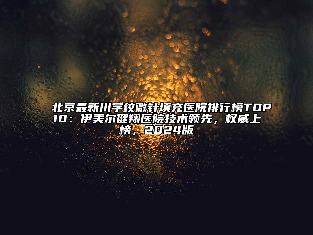 北京最新川字纹微针填充医院排行榜TOP10：伊美尔健翔医院技术领先，权威上榜，2025版