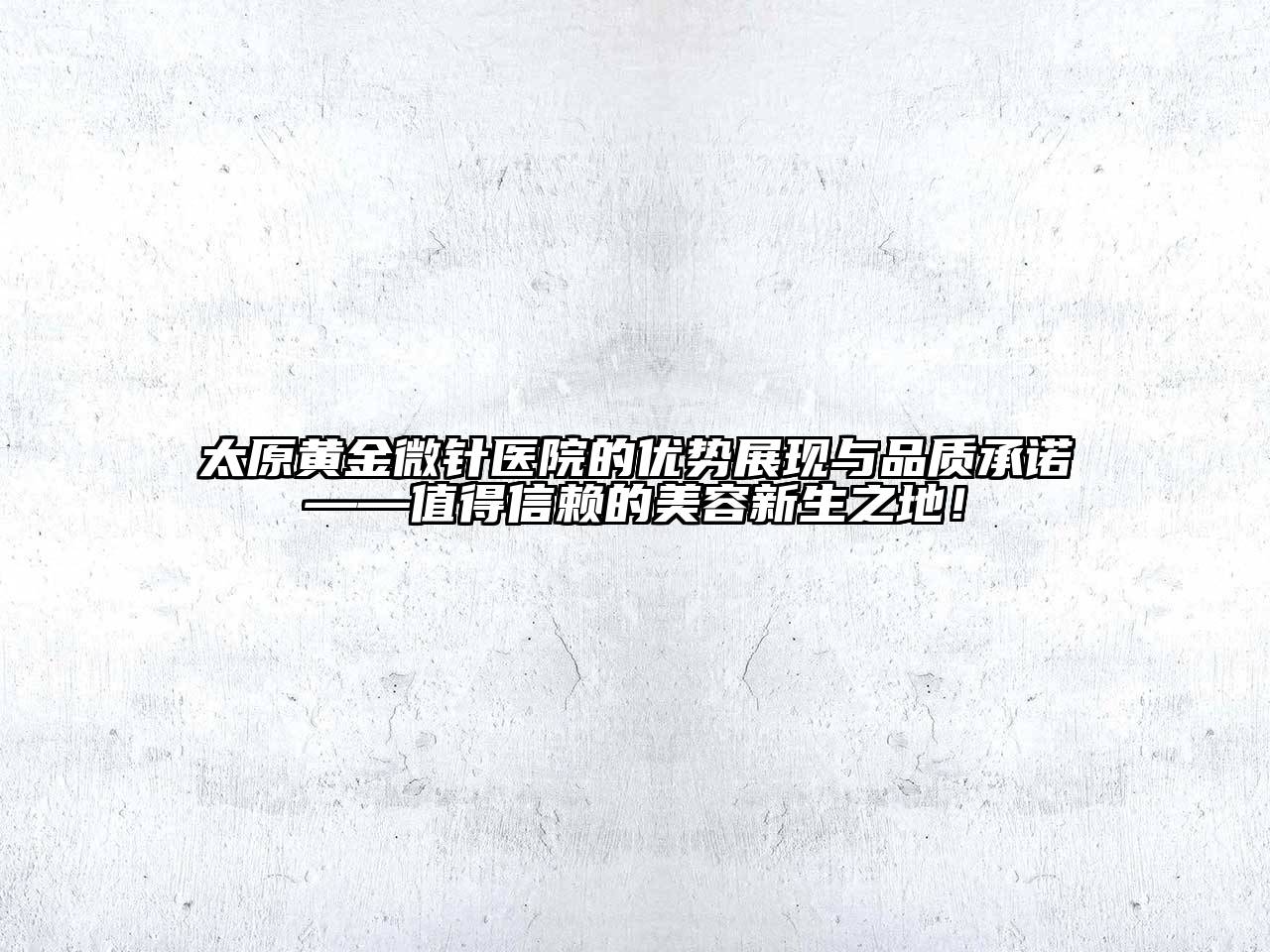 太原黄金微针医院的优势展现与品质承诺——值得信赖的美容新生之地！