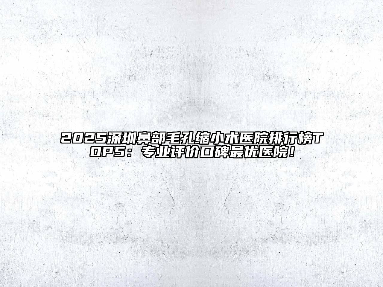 2025深圳鼻部毛孔缩小术医院排行榜TOP5：专业评价口碑最优医院！