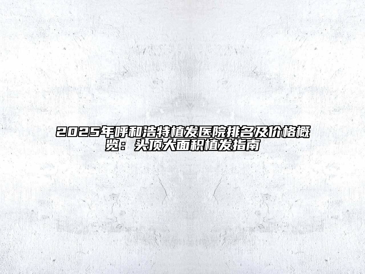 2025年呼和浩特植发医院排名及价格概览：头顶大面积植发指南