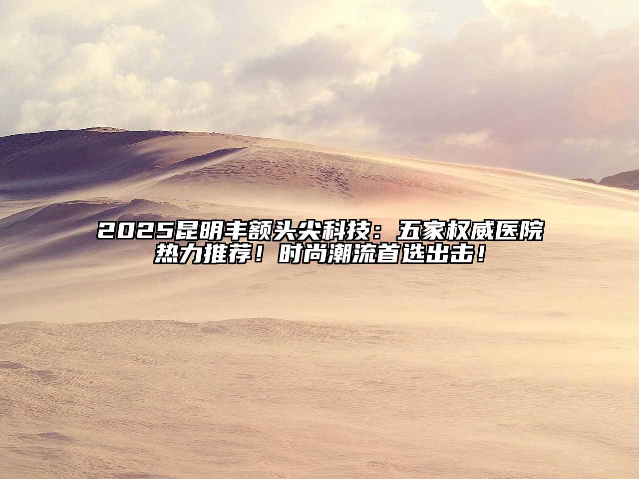 2025昆明丰额头尖科技：五家权威医院热力推荐！时尚潮流首选出击！