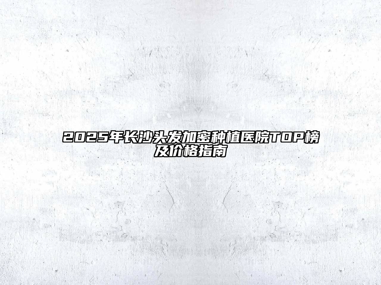 2025年长沙头发加密种植医院TOP榜及价格指南