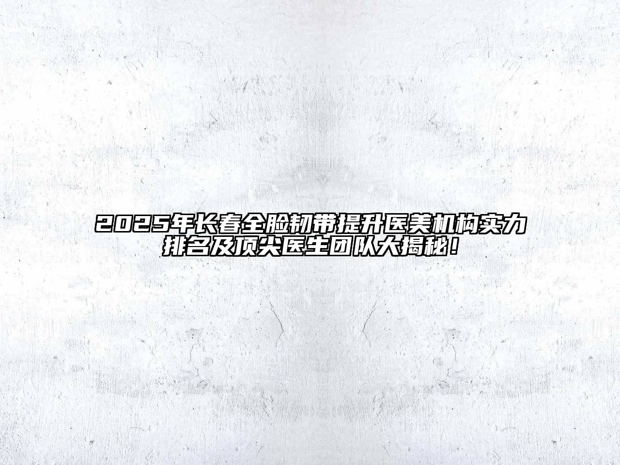 2025年长春全脸韧带提升医美机构实力排名及顶尖医生团队大揭秘！