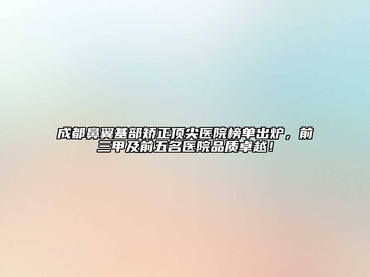成都鼻翼基部矫正顶尖医院榜单出炉，前三甲及前五名医院品质卓越！