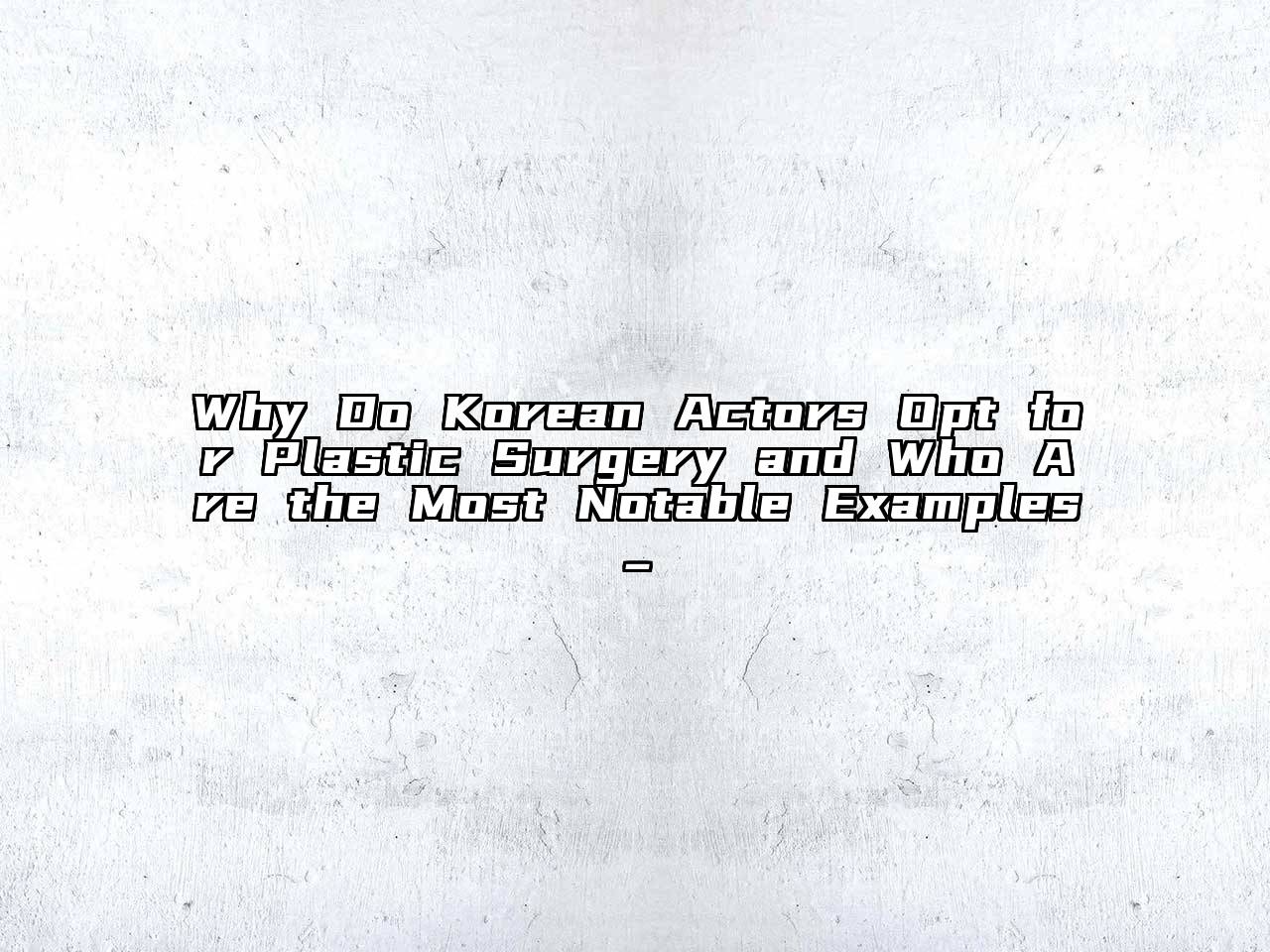 Why Do Korean Actors Opt for Plastic Surgery and Who Are the Most Notable Examples_