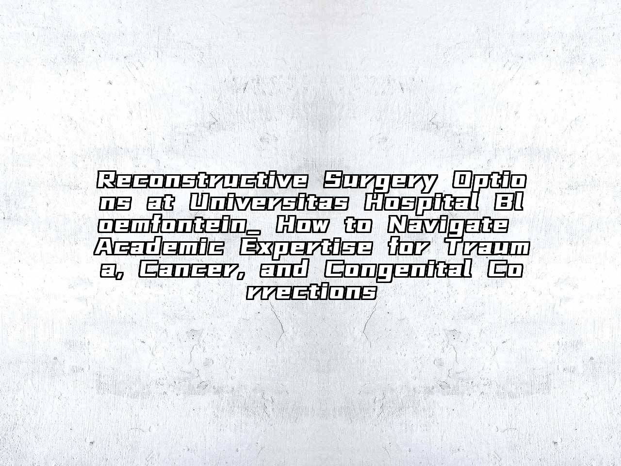 Reconstructive Surgery Options at Universitas Hospital Bloemfontein_ How to Navigate Academic Expertise for Trauma, Cancer, and Congenital Corrections