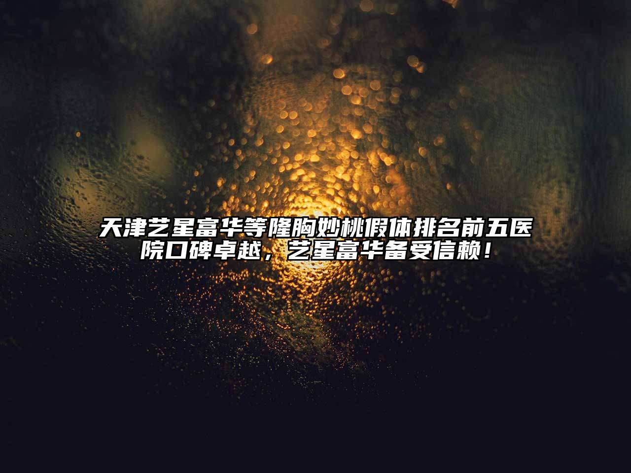 天津艺星富华等隆胸妙桃假体排名前五医院口碑卓越，艺星富华备受信赖！
