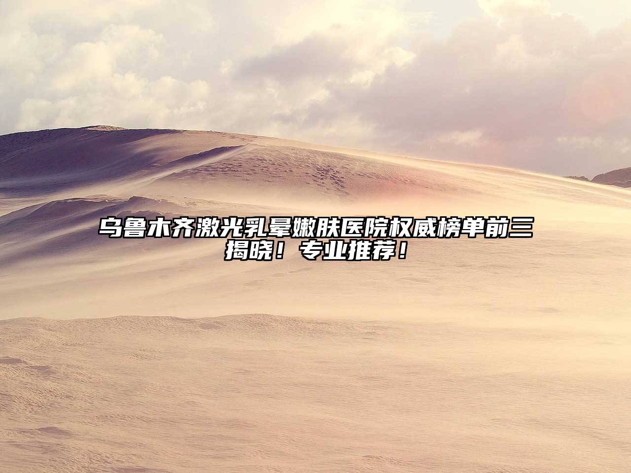 乌鲁木齐激光乳晕嫩肤医院权威榜单前三揭晓！专业推荐！