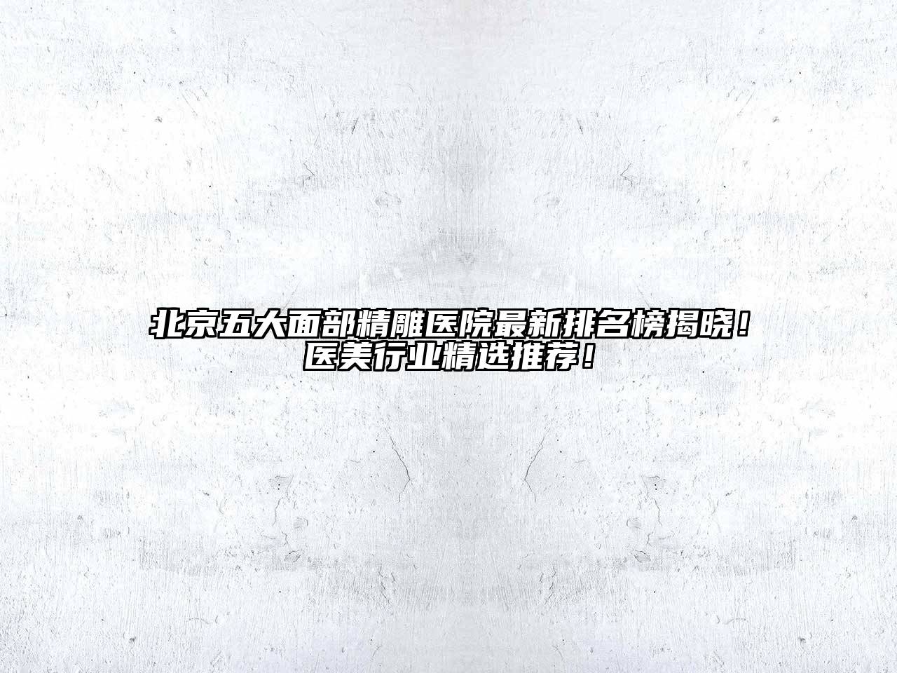 北京五大面部精雕医院最新排名榜揭晓！医美行业精选推荐！