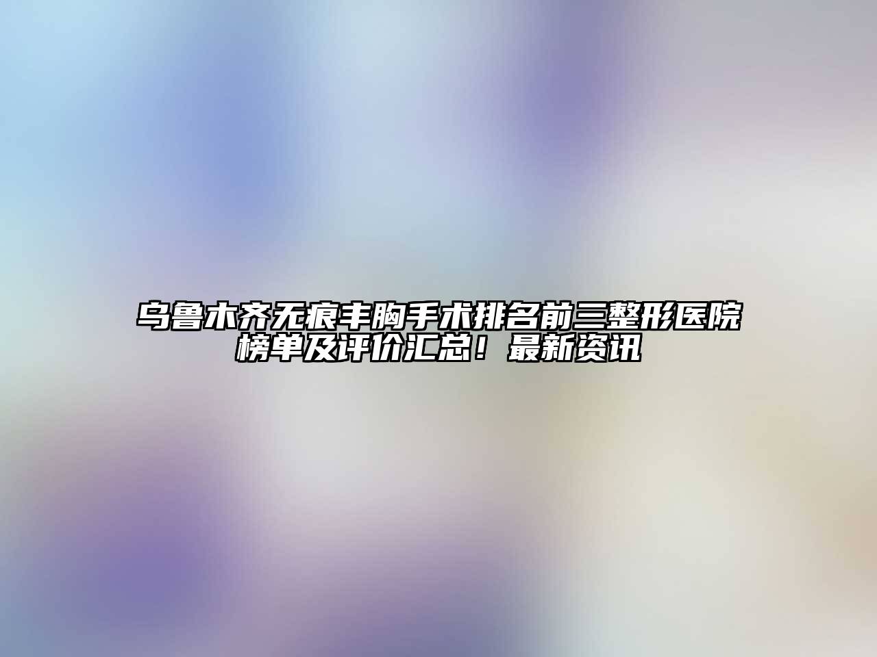 乌鲁木齐无痕丰胸手术排名前三整形医院榜单及评价汇总！最新资讯