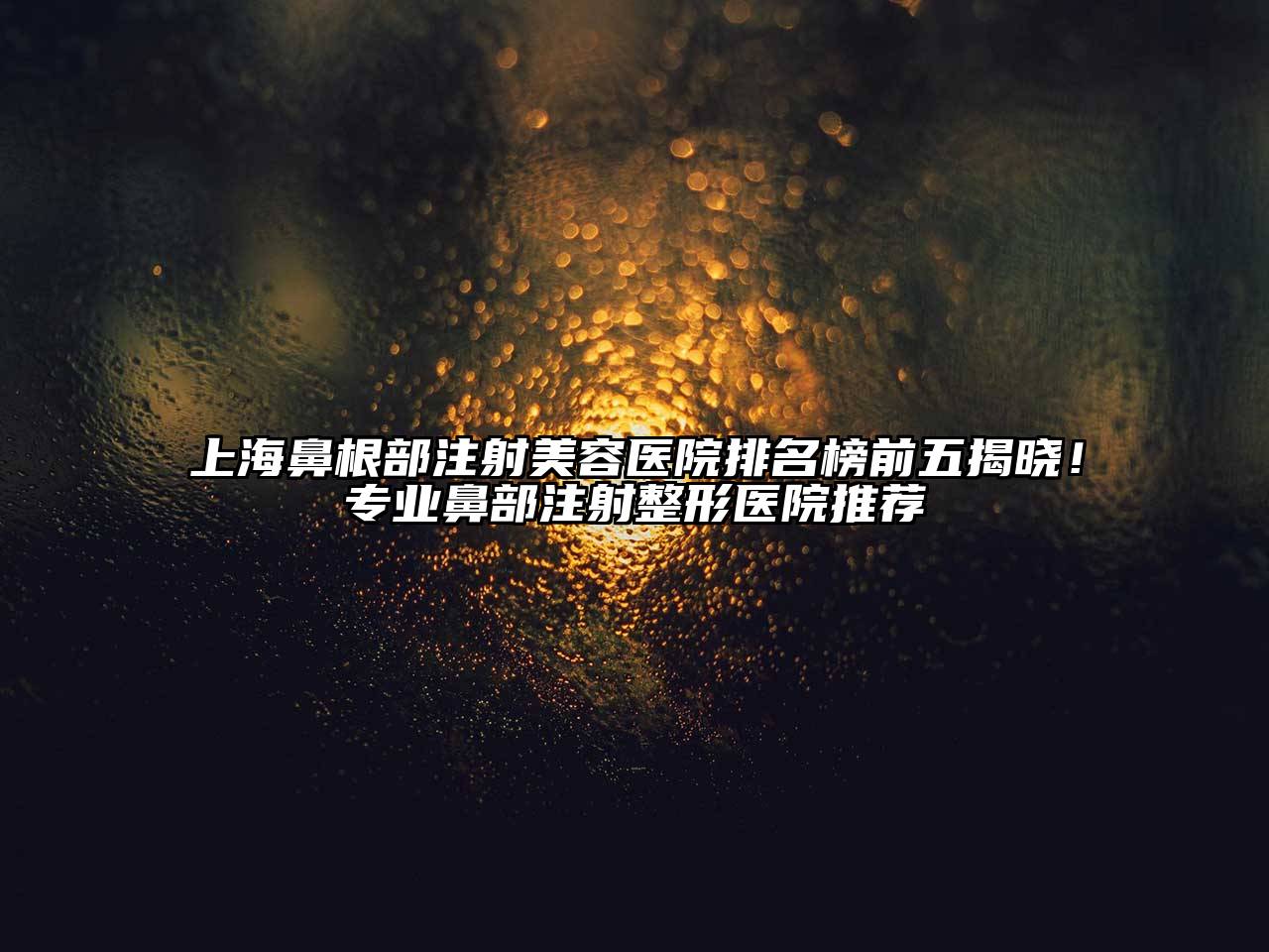 上海鼻根部注射美容医院排名榜前五揭晓！专业鼻部注射整形医院推荐