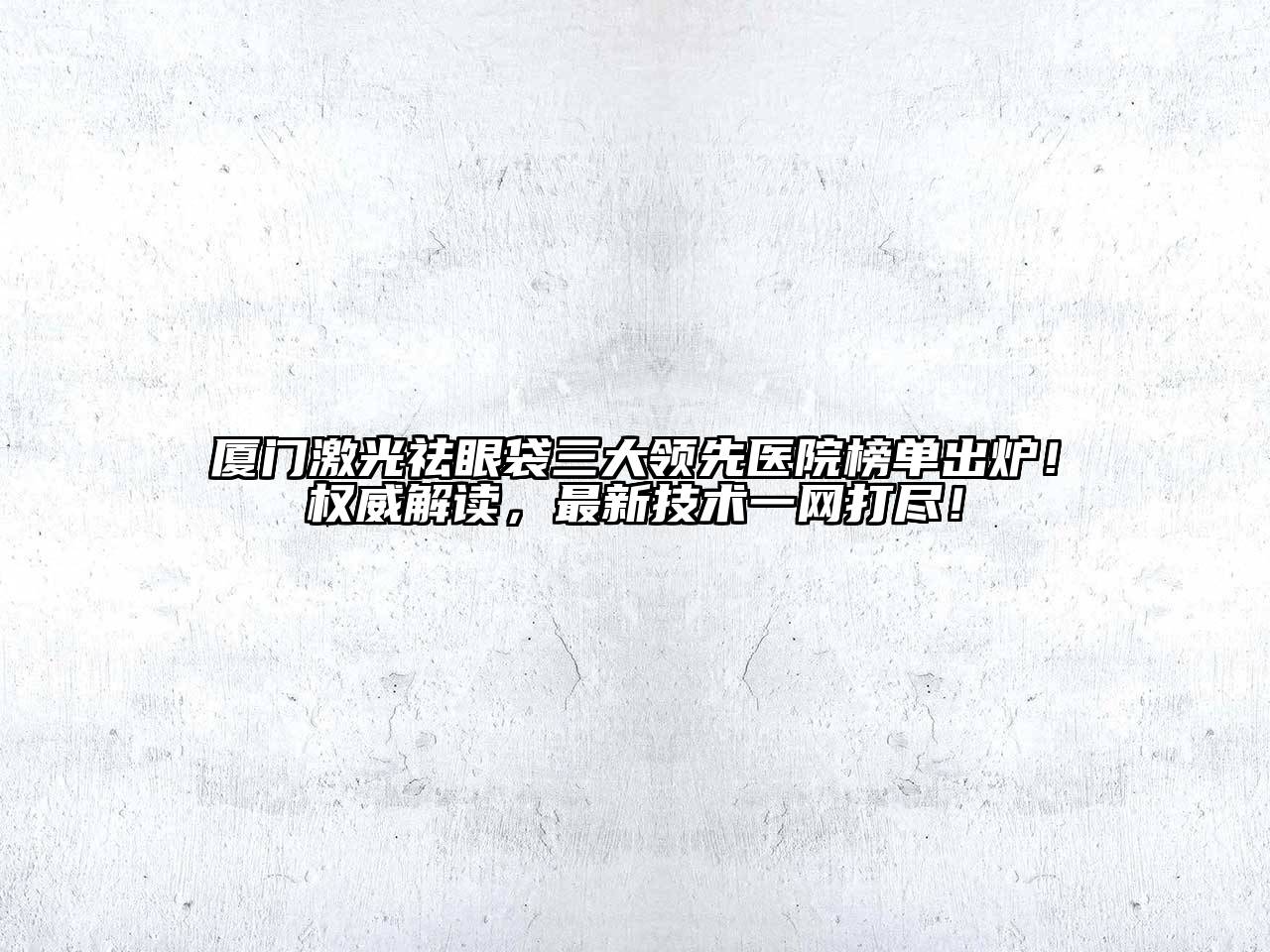 厦门激光祛眼袋三大领先医院榜单出炉！权威解读，最新技术一网打尽！