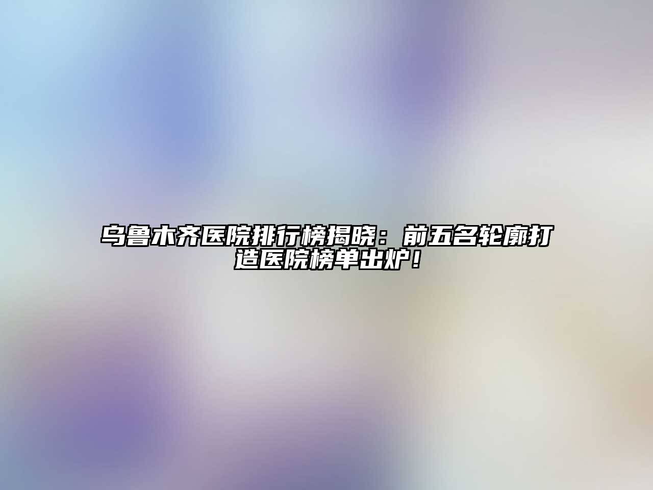 乌鲁木齐医院排行榜揭晓：前五名轮廓打造医院榜单出炉！