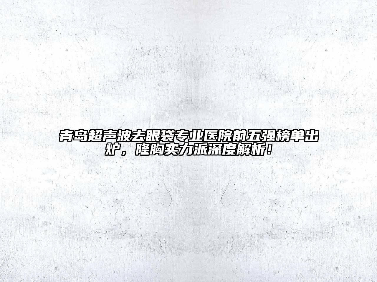 青岛超声波去眼袋专业医院前五强榜单出炉，隆胸实力派深度解析！
