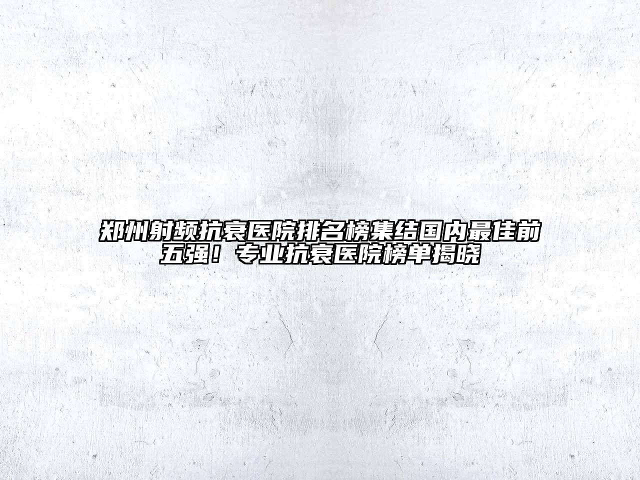 郑州射频抗衰医院排名榜集结国内最佳前五强！专业抗衰医院榜单揭晓