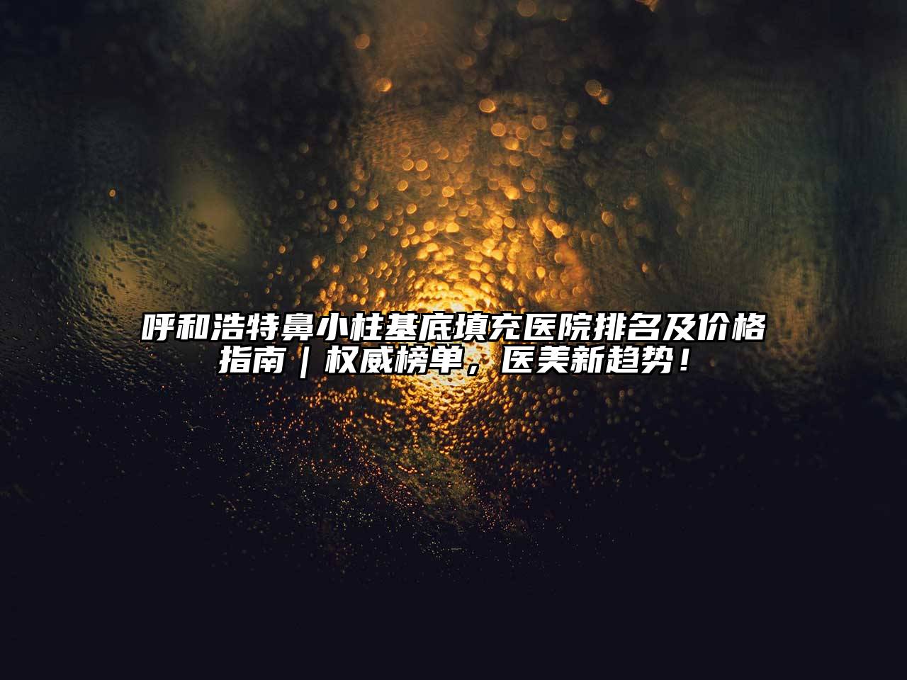 呼和浩特鼻小柱基底填充医院排名及价格指南｜权威榜单，医美新趋势！