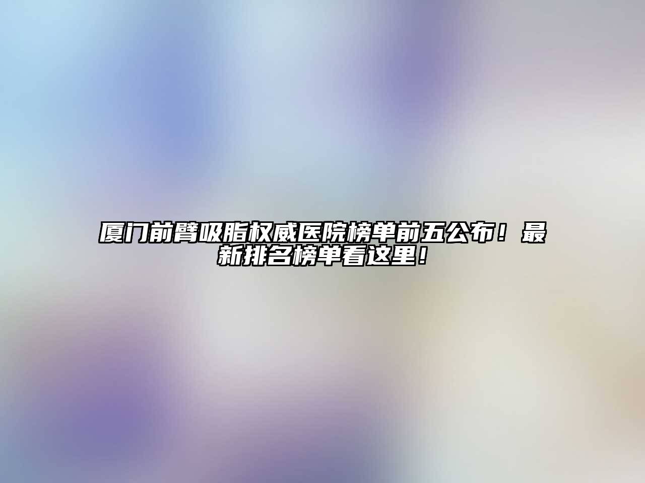 厦门前臂吸脂权威医院榜单前五公布！最新排名榜单看这里！