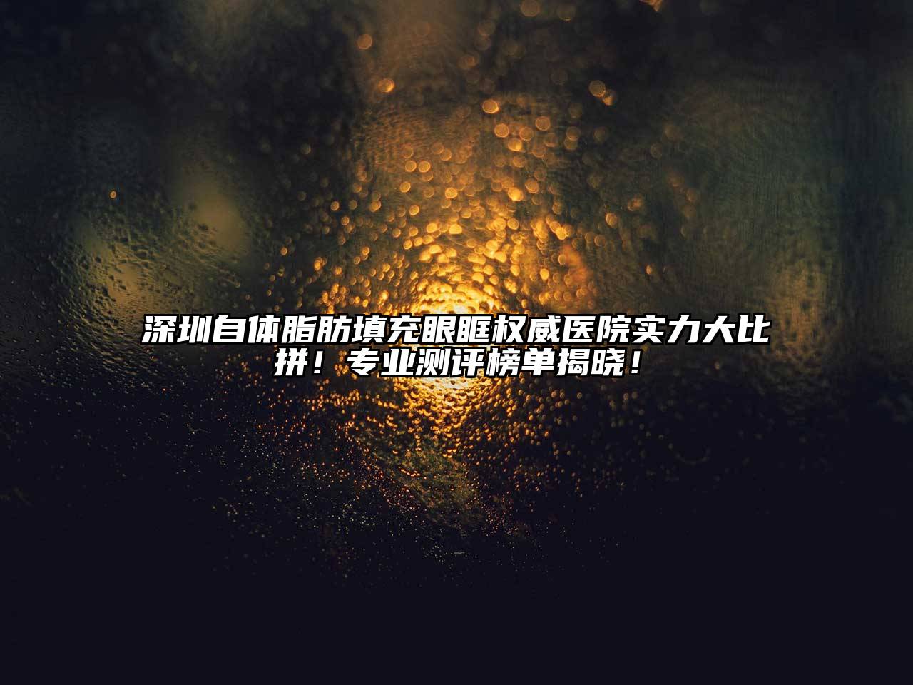 深圳自体脂肪填充眼眶权威医院实力大比拼！专业测评榜单揭晓！