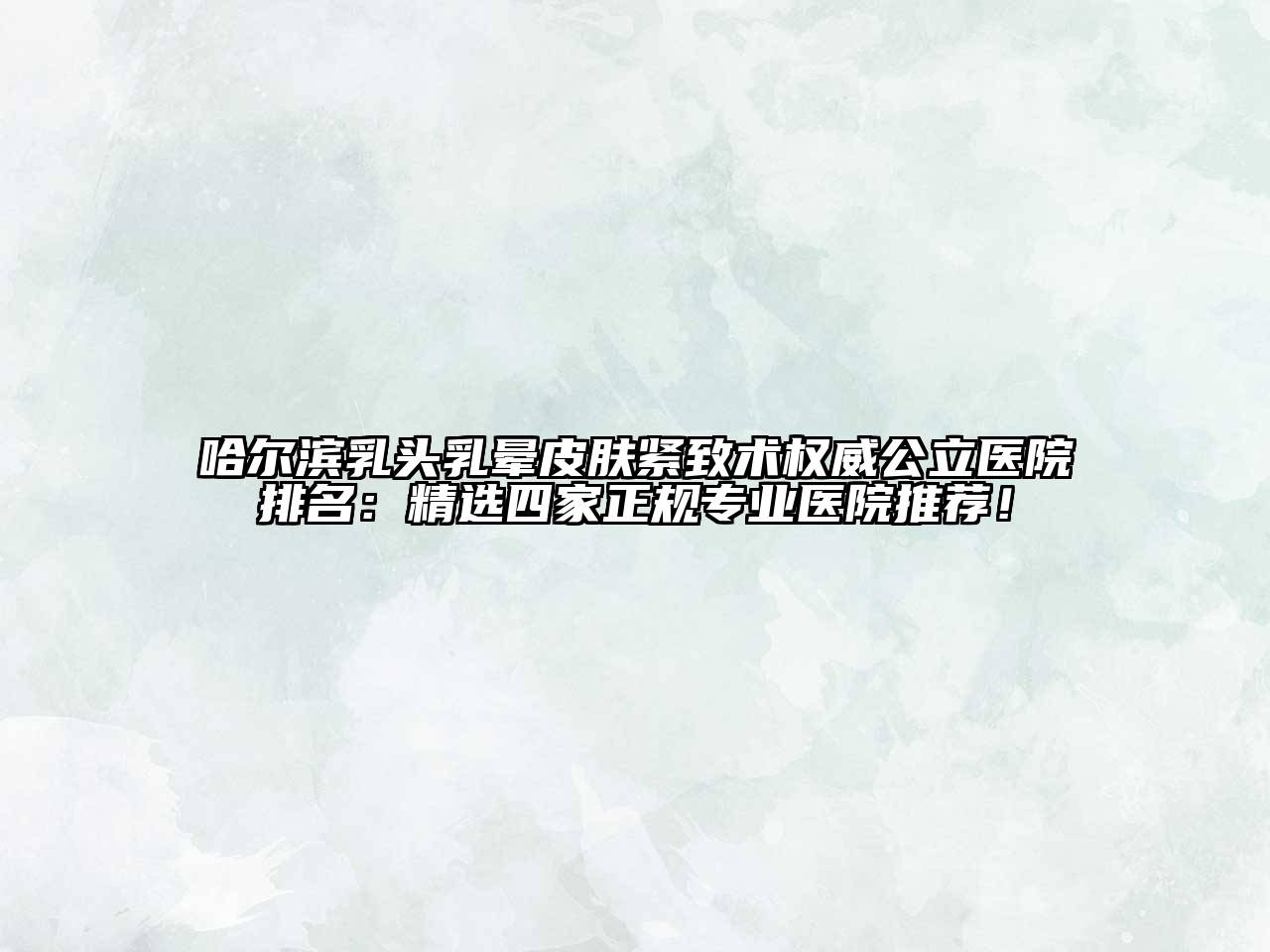 哈尔滨乳头乳晕皮肤紧致术权威公立医院排名：精选四家正规专业医院推荐！